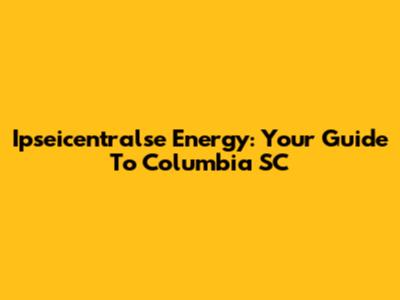 Ipseicentralse Energy: Your Guide To Columbia SC