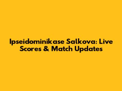 Ipseidominikase Salkova: Live Scores & Match Updates