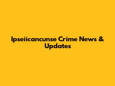 Ipseiicancunse Crime News & Updates