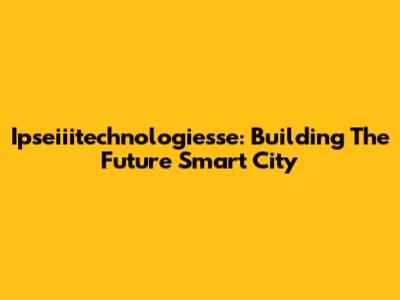 Ipseiiitechnologiesse: Building The Future Smart City
