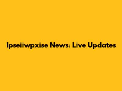 Ipseiiwpxise News: Live Updates