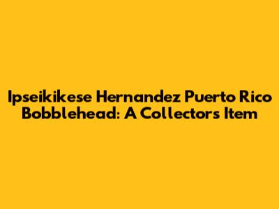 Ipseikikese Hernandez Puerto Rico Bobblehead: A Collector's Item
