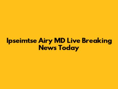 Ipseimtse Airy MD Live Breaking News Today