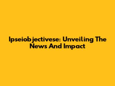 Ipseiobjectivese: Unveiling The News And Impact