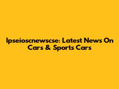 Ipseioscnewscse: Latest News On Cars & Sports Cars