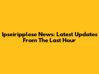Ipseiripplese News: Latest Updates From The Last Hour