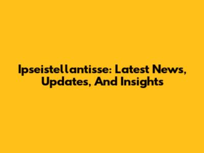 Ipseistellantisse: Latest News, Updates, And Insights