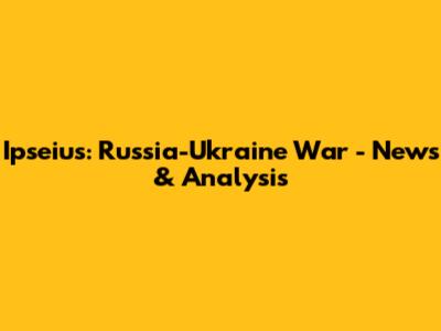 Ipseius: Russia-Ukraine War - News & Analysis