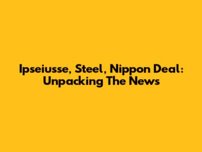 Ipseiusse, Steel, Nippon Deal: Unpacking The News