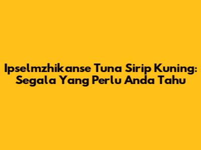 Ipselmzhikanse Tuna Sirip Kuning: Segala Yang Perlu Anda Tahu