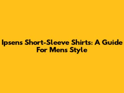 Ipsen's Short-Sleeve Shirts: A Guide For Men's Style