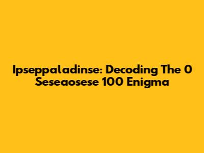 Ipseppaladinse: Decoding The 0 Seseaosese 100 Enigma
