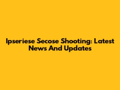 Ipseriese Secose Shooting: Latest News And Updates
