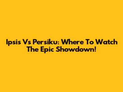 Ipsis Vs Persiku: Where To Watch The Epic Showdown!