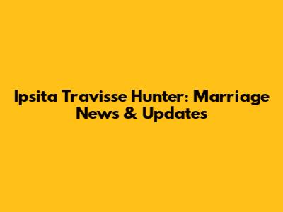 Ipsita Travisse Hunter: Marriage News & Updates
