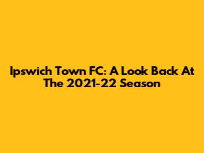 Ipswich Town FC: A Look Back At The 2021-22 Season