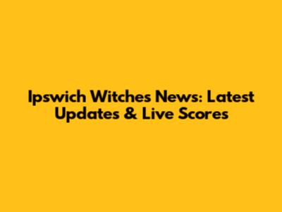 Ipswich Witches News: Latest Updates & Live Scores