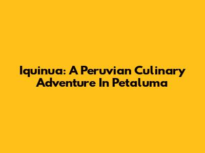 Iquinua: A Peruvian Culinary Adventure In Petaluma