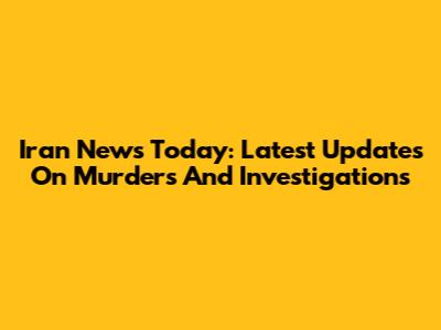 Iran News Today: Latest Updates On Murders And Investigations