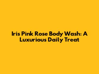 Iris Pink Rose Body Wash: A Luxurious Daily Treat