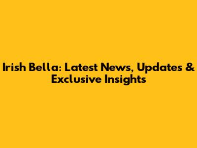 Irish Bella: Latest News, Updates & Exclusive Insights