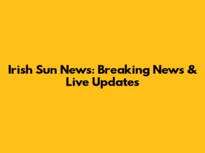 Irish Sun News: Breaking News & Live Updates