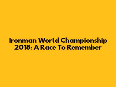 Ironman World Championship 2018: A Race To Remember