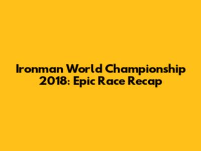 Ironman World Championship 2018: Epic Race Recap