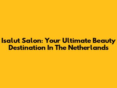 Isalut Salon: Your Ultimate Beauty Destination In The Netherlands