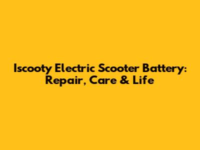Iscooty Electric Scooter Battery: Repair, Care & Life