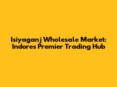 Isiyaganj Wholesale Market: Indore's Premier Trading Hub