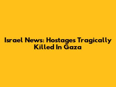 Israel News: Hostages Tragically Killed In Gaza