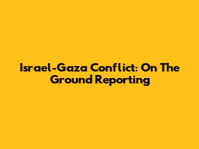 Israel-Gaza Conflict: On The Ground Reporting