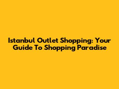 Istanbul Outlet Shopping: Your Guide To Shopping Paradise