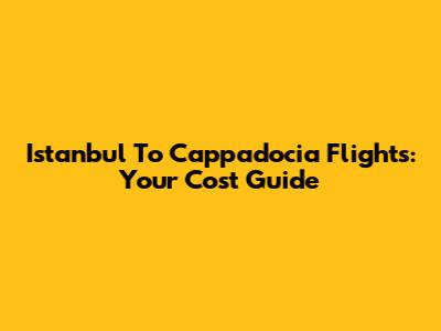 Istanbul To Cappadocia Flights: Your Cost Guide