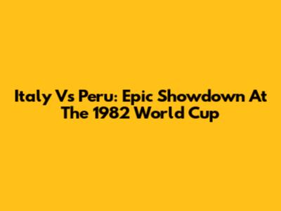 Italy Vs Peru: Epic Showdown At The 1982 World Cup