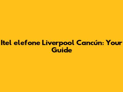 Itel	elefone Liverpool Cancún: Your Guide