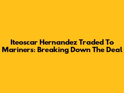 Iteoscar Hernandez Traded To Mariners: Breaking Down The Deal