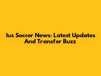 Ius Soccer News: Latest Updates And Transfer Buzz