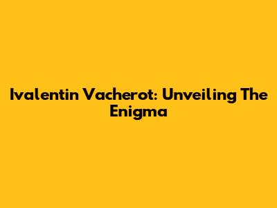 Ivalentin Vacherot: Unveiling The Enigma