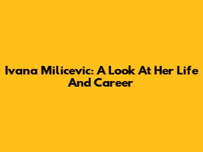 Ivana Milicevic: A Look At Her Life And Career