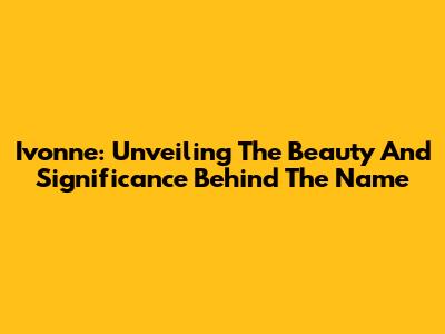 Ivonne: Unveiling The Beauty And Significance Behind The Name