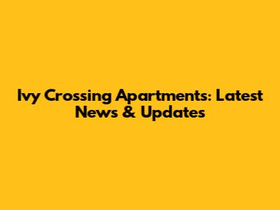 Ivy Crossing Apartments: Latest News & Updates