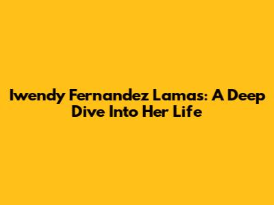 Iwendy Fernandez Lamas: A Deep Dive Into Her Life