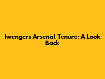 Iwenger's Arsenal Tenure: A Look Back