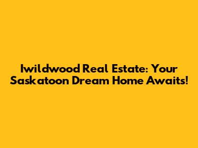 Iwildwood Real Estate: Your Saskatoon Dream Home Awaits!