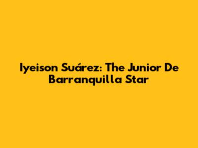 Iyeison Suárez: The Junior De Barranquilla Star