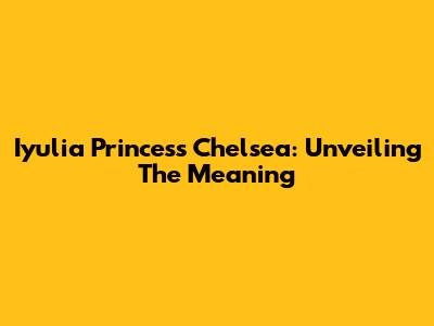 Iyulia Princess Chelsea: Unveiling The Meaning