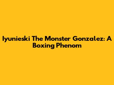 Iyunieski "The Monster" Gonzalez: A Boxing Phenom