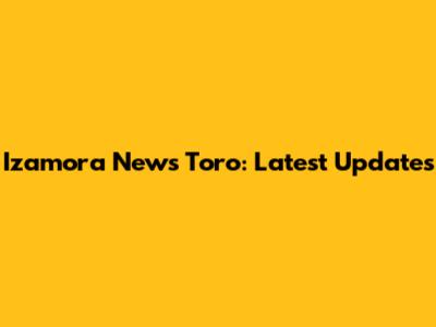 Izamora News Toro: Latest Updates